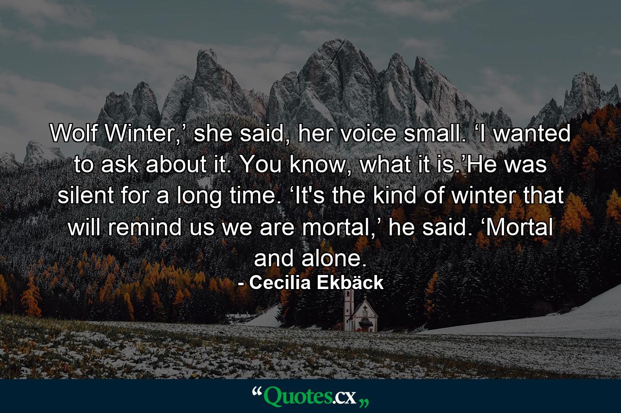 Wolf Winter,’ she said, her voice small. ‘I wanted to ask about it. You know, what it is.’He was silent for a long time. ‘It's the kind of winter that will remind us we are mortal,’ he said. ‘Mortal and alone. - Quote by Cecilia Ekbäck