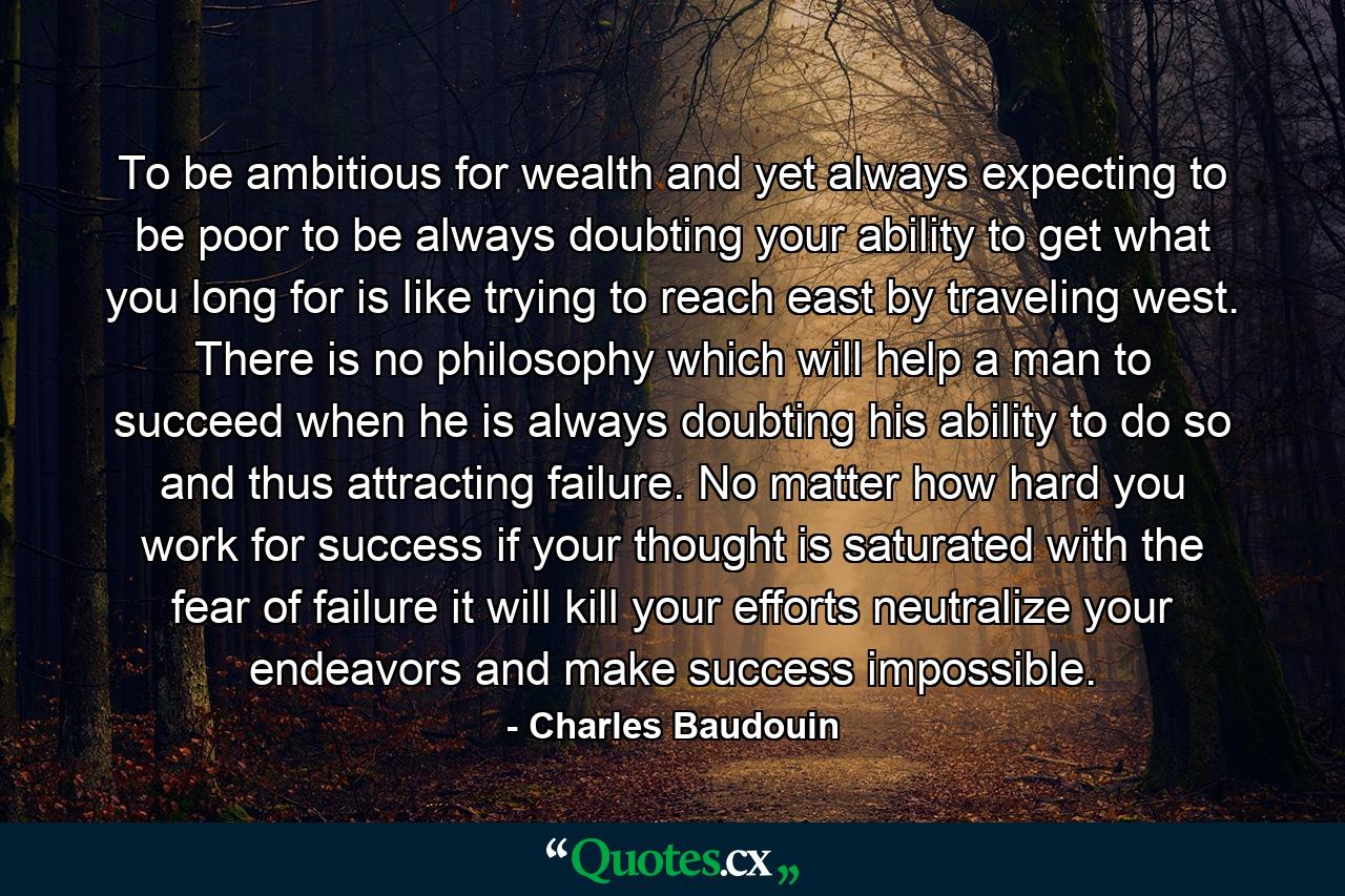 To be ambitious for wealth  and yet always expecting to be poor  to be always doubting your ability to get what you long for  is like trying to reach east by traveling west. There is no philosophy which will help a man to succeed when he is always doubting his ability to do so  and thus attracting failure. No matter how hard you work for success  if your thought is saturated with the fear of failure  it will kill your efforts  neutralize your endeavors and make success impossible. - Quote by Charles Baudouin