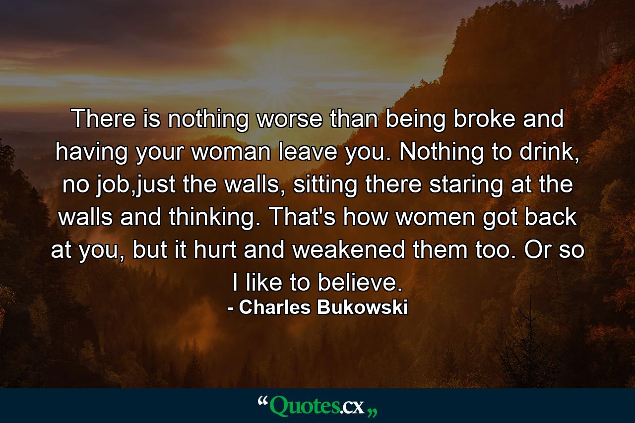 There is nothing worse than being broke and having your woman leave you. Nothing to drink, no job,just the walls, sitting there staring at the walls and thinking. That's how women got back at you, but it hurt and weakened them too. Or so I like to believe. - Quote by Charles Bukowski