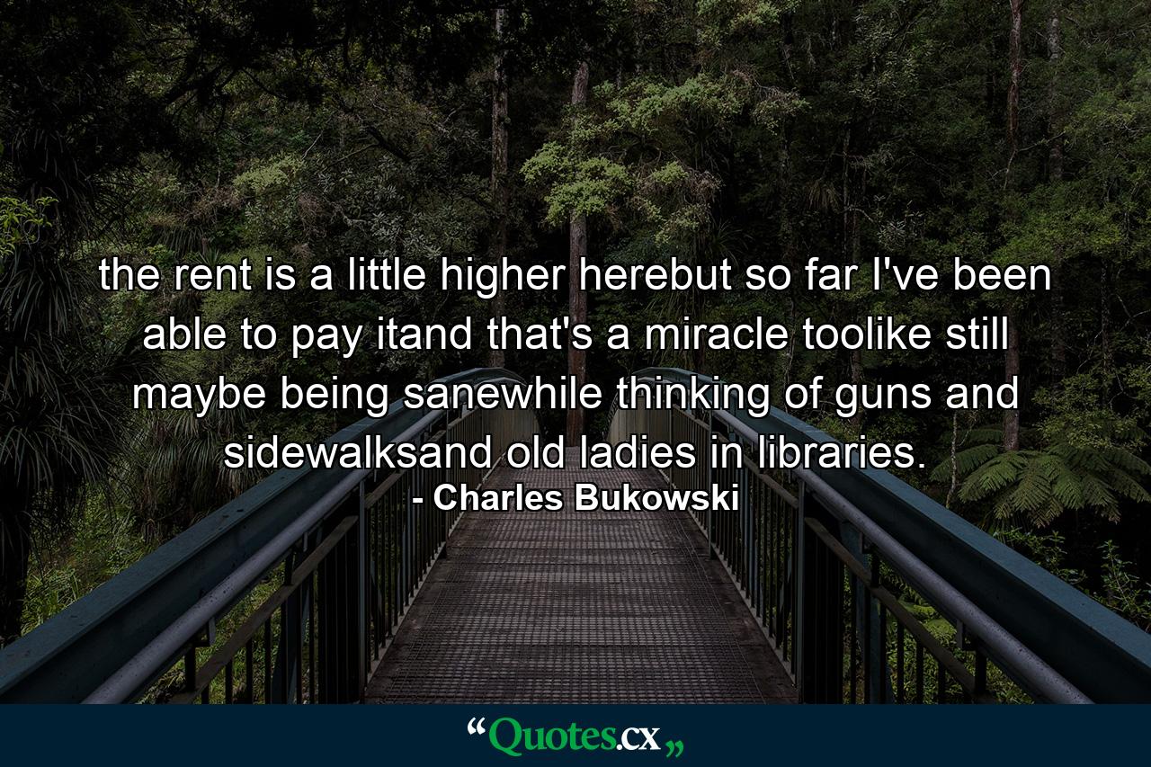 the rent is a little higher herebut so far I've been able to pay itand that's a miracle toolike still maybe being sanewhile thinking of guns and sidewalksand old ladies in libraries. - Quote by Charles Bukowski