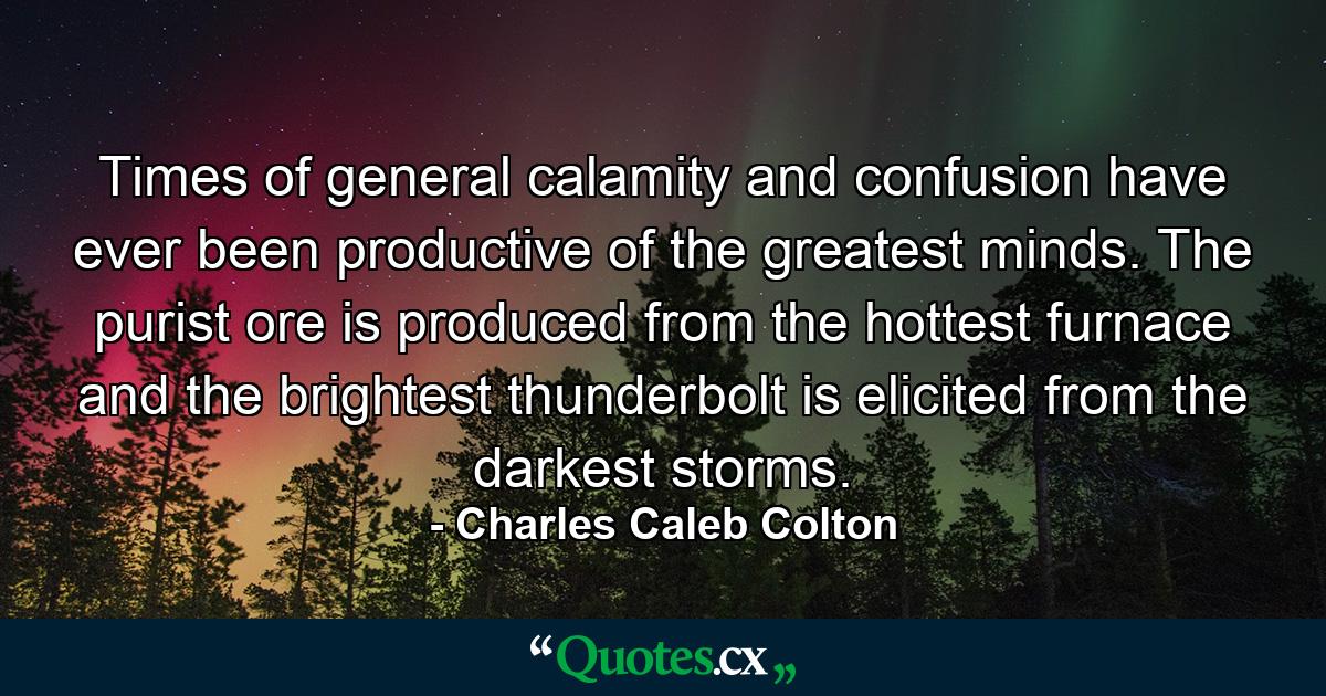 Times of general calamity and confusion have ever been productive of the greatest minds. The purist ore is produced from the hottest furnace  and the brightest thunderbolt is elicited from the darkest storms. - Quote by Charles Caleb Colton