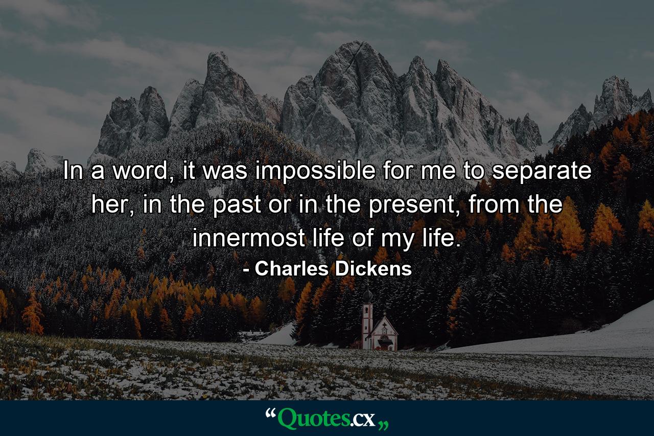 In a word, it was impossible for me to separate her, in the past or in the present, from the innermost life of my life. - Quote by Charles Dickens