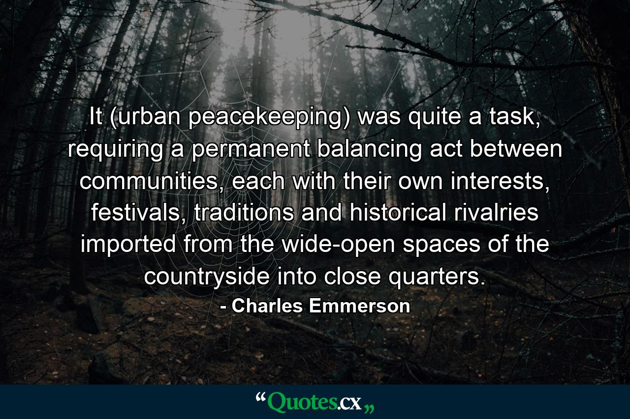 It (urban peacekeeping) was quite a task, requiring a permanent balancing act between communities, each with their own interests, festivals, traditions and historical rivalries imported from the wide-open spaces of the countryside into close quarters. - Quote by Charles Emmerson