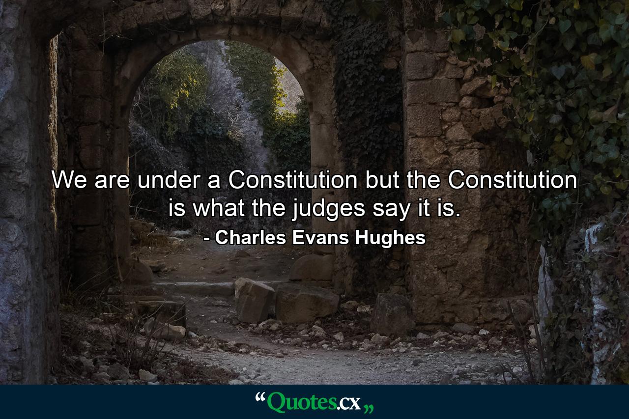 We are under a Constitution  but the Constitution is what the judges say it is. - Quote by Charles Evans Hughes