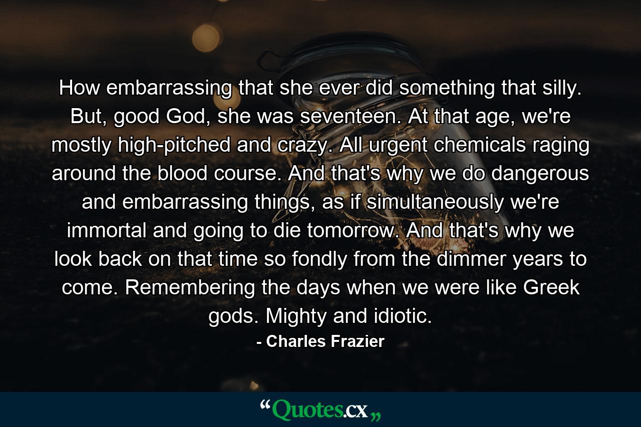 How embarrassing that she ever did something that silly. But, good God, she was seventeen. At that age, we're mostly high-pitched and crazy. All urgent chemicals raging around the blood course. And that's why we do dangerous and embarrassing things, as if simultaneously we're immortal and going to die tomorrow. And that's why we look back on that time so fondly from the dimmer years to come. Remembering the days when we were like Greek gods. Mighty and idiotic. - Quote by Charles Frazier