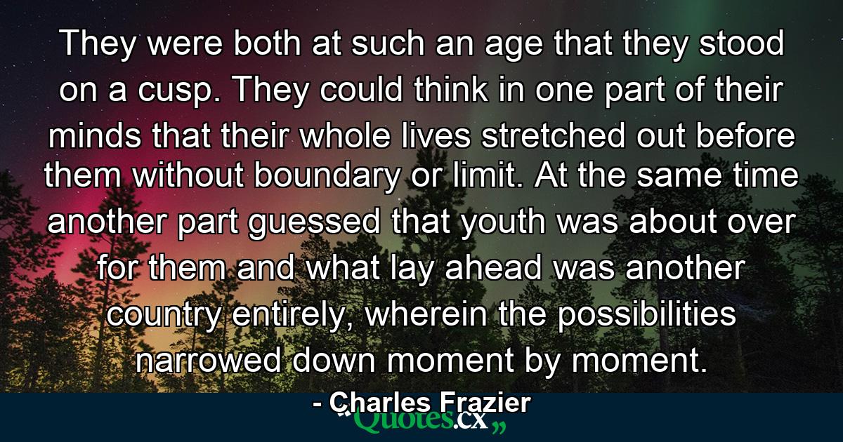 They were both at such an age that they stood on a cusp. They could think in one part of their minds that their whole lives stretched out before them without boundary or limit. At the same time another part guessed that youth was about over for them and what lay ahead was another country entirely, wherein the possibilities narrowed down moment by moment. - Quote by Charles Frazier