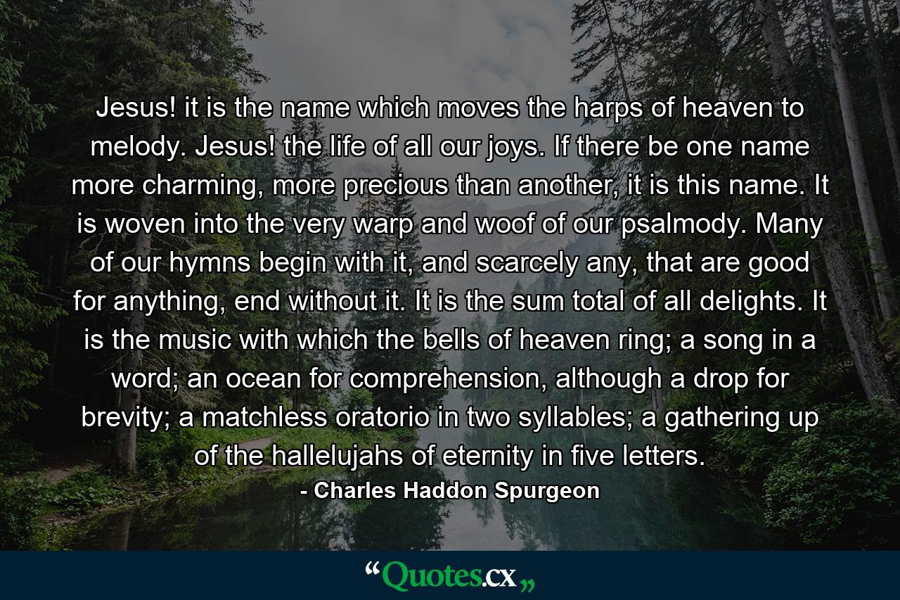 Jesus! it is the name which moves the harps of heaven to melody. Jesus! the life of all our joys. If there be one name more charming, more precious than another, it is this name. It is woven into the very warp and woof of our psalmody. Many of our hymns begin with it, and scarcely any, that are good for anything, end without it. It is the sum total of all delights. It is the music with which the bells of heaven ring; a song in a word; an ocean for comprehension, although a drop for brevity; a matchless oratorio in two syllables; a gathering up of the hallelujahs of eternity in five letters. - Quote by Charles Haddon Spurgeon