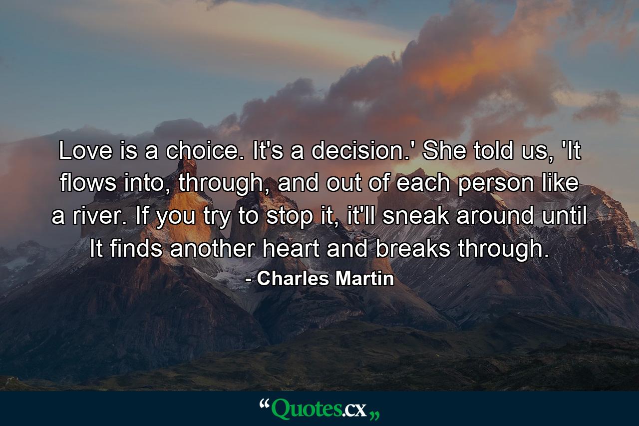 Love is a choice. It's a decision.' She told us, 'It flows into, through, and out of each person like a river. If you try to stop it, it'll sneak around until It finds another heart and breaks through. - Quote by Charles Martin