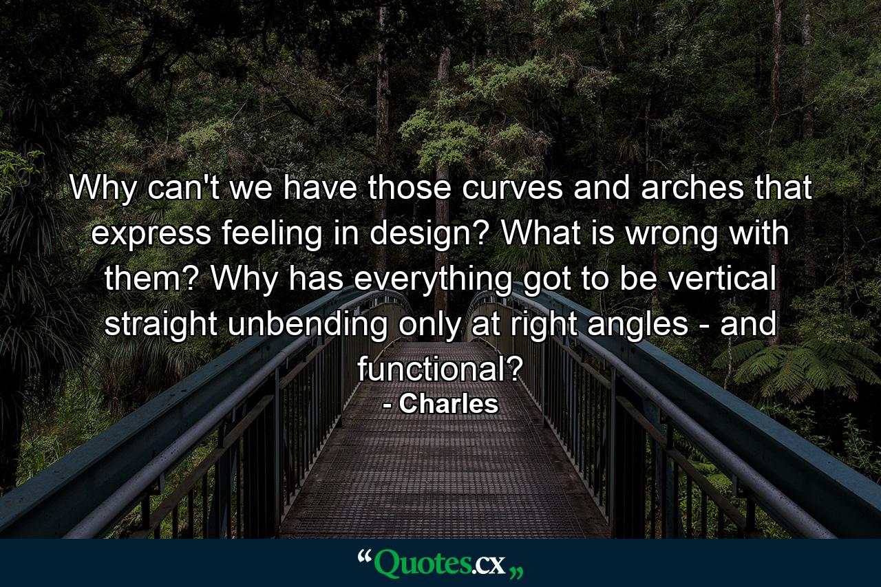 Why can't we have those curves and arches that express feeling in design? What is wrong with them? Why has everything got to be vertical  straight  unbending  only at right angles - and functional? - Quote by Charles