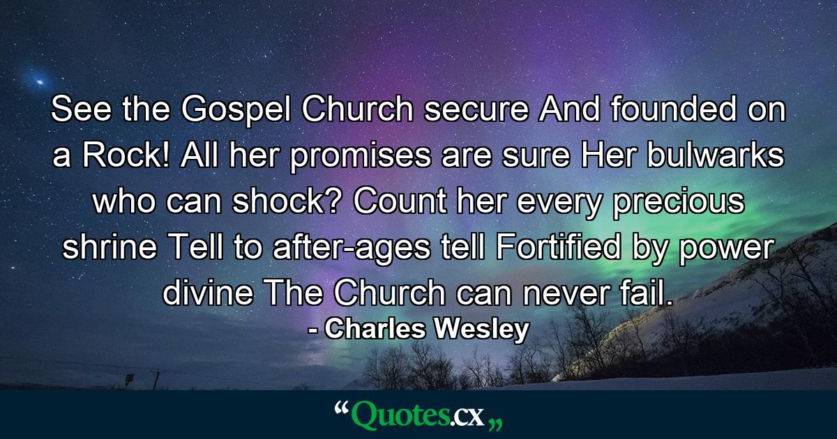 See the Gospel Church secure  And founded on a Rock! All her promises are sure  Her bulwarks who can shock? Count her every precious shrine  Tell  to after-ages tell  Fortified by power divine  The Church can never fail. - Quote by Charles Wesley