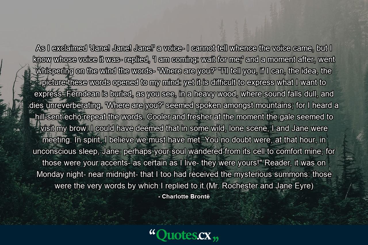 As I exclaimed 'Jane! Jane! Jane!' a voice- I cannot tell whence the voice came, but I know whose voice it was- replied, 'I am coming: wait for me;' and a moment after, went whispering on the wind the words- 'Where are you?' 