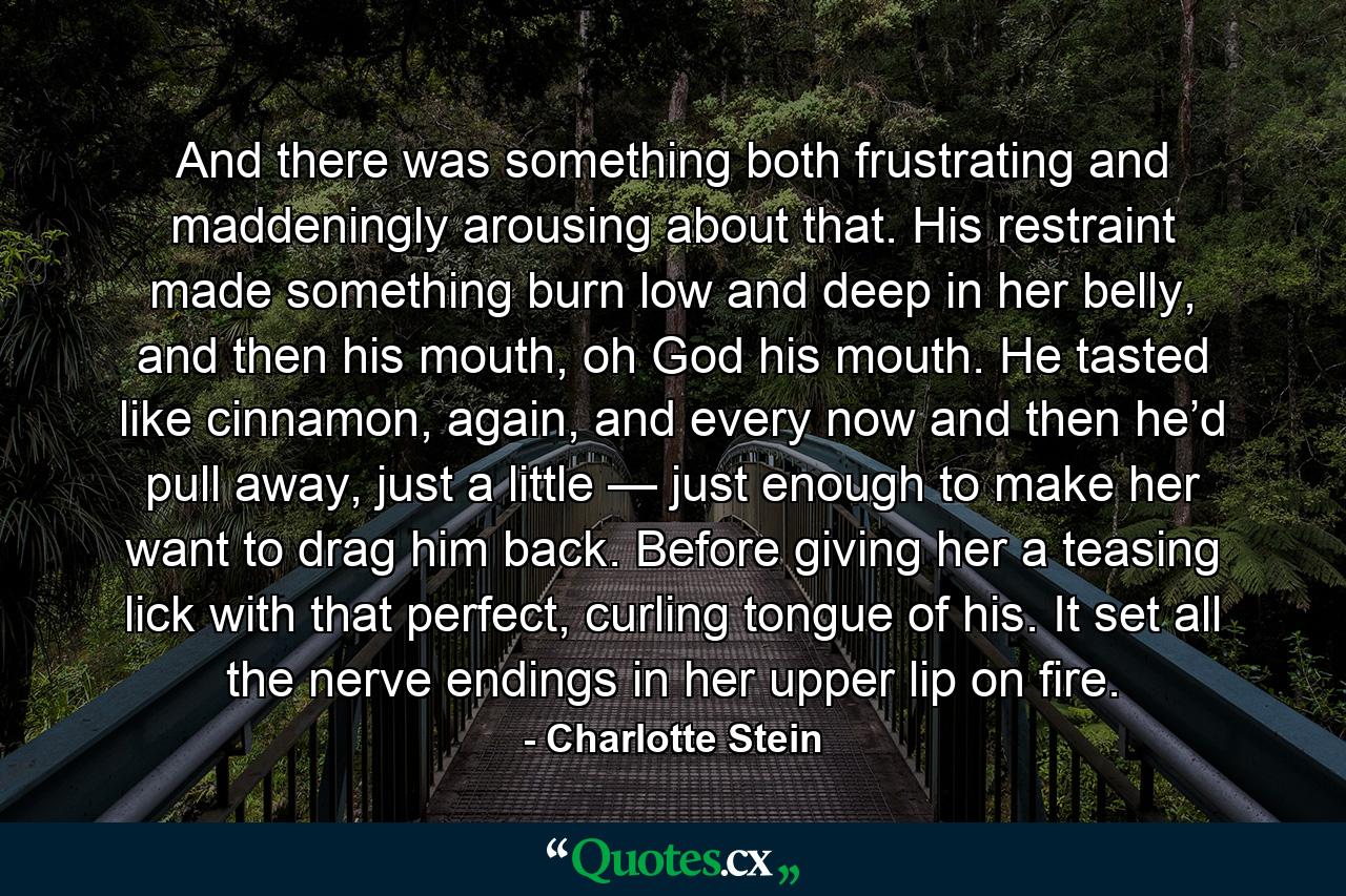 And there was something both frustrating and maddeningly arousing about that. His restraint made something burn low and deep in her belly, and then his mouth, oh God his mouth. He tasted like cinnamon, again, and every now and then he’d pull away, just a little — just enough to make her want to drag him back. Before giving her a teasing lick with that perfect, curling tongue of his. It set all the nerve endings in her upper lip on fire. - Quote by Charlotte Stein