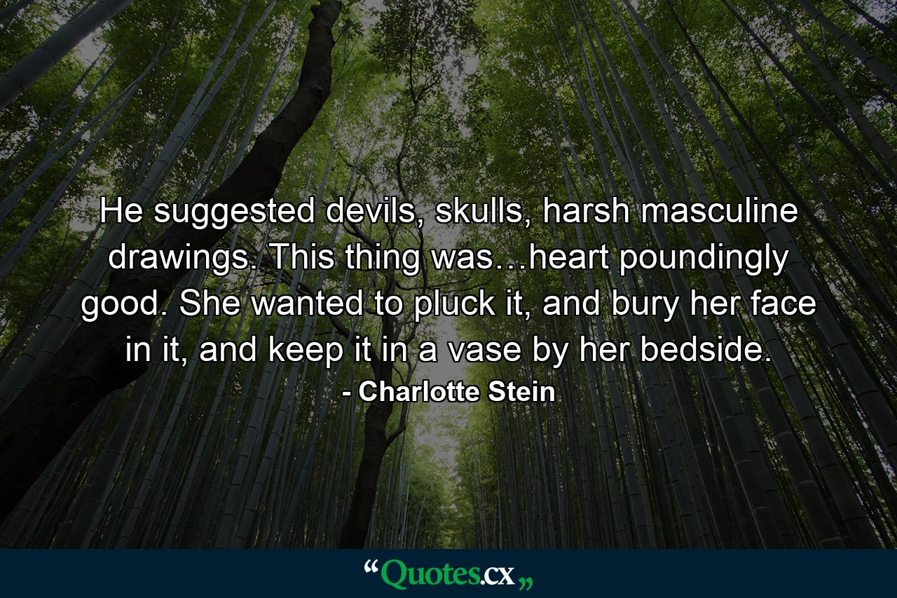 He suggested devils, skulls, harsh masculine drawings. This thing was…heart poundingly good. She wanted to pluck it, and bury her face in it, and keep it in a vase by her bedside. - Quote by Charlotte Stein