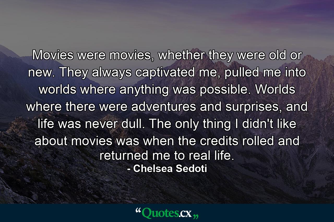 Movies were movies, whether they were old or new. They always captivated me, pulled me into worlds where anything was possible. Worlds where there were adventures and surprises, and life was never dull. The only thing I didn't like about movies was when the credits rolled and returned me to real life. - Quote by Chelsea Sedoti