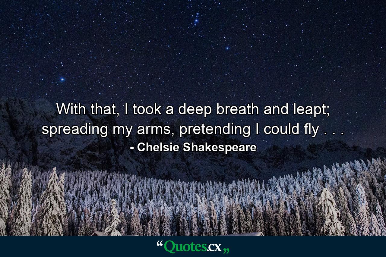 With that, I took a deep breath and leapt; spreading my arms, pretending I could fly . . . - Quote by Chelsie Shakespeare