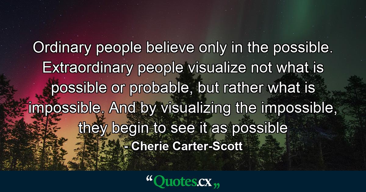 Ordinary people believe only in the possible. Extraordinary people visualize not what is possible or probable, but rather what is impossible. And by visualizing the impossible, they begin to see it as possible - Quote by Cherie Carter-Scott