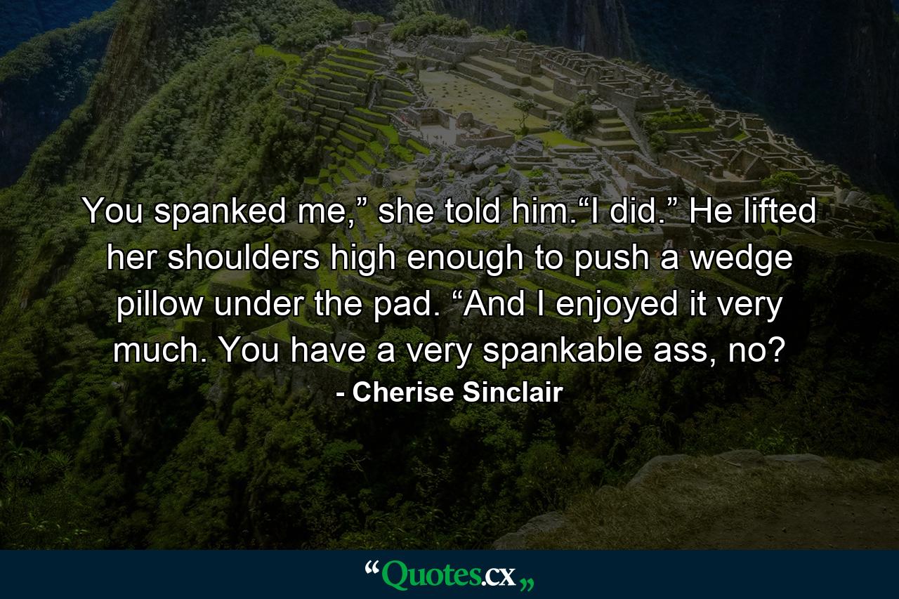 You spanked me,” she told him.“I did.” He lifted her shoulders high enough to push a wedge pillow under the pad. “And I enjoyed it very much. You have a very spankable ass, no? - Quote by Cherise Sinclair