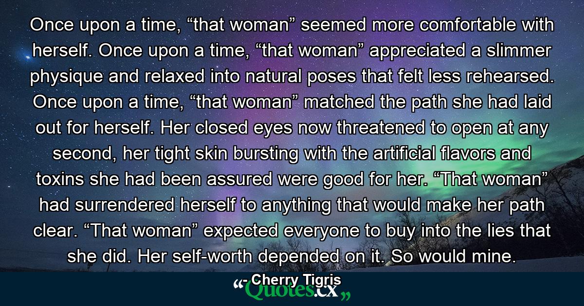 Once upon a time, “that woman” seemed more comfortable with herself. Once upon a time, “that woman” appreciated a slimmer physique and relaxed into natural poses that felt less rehearsed. Once upon a time, “that woman” matched the path she had laid out for herself. Her closed eyes now threatened to open at any second, her tight skin bursting with the artificial flavors and toxins she had been assured were good for her. “That woman” had surrendered herself to anything that would make her path clear. “That woman” expected everyone to buy into the lies that she did. Her self-worth depended on it. So would mine. - Quote by Cherry Tigris