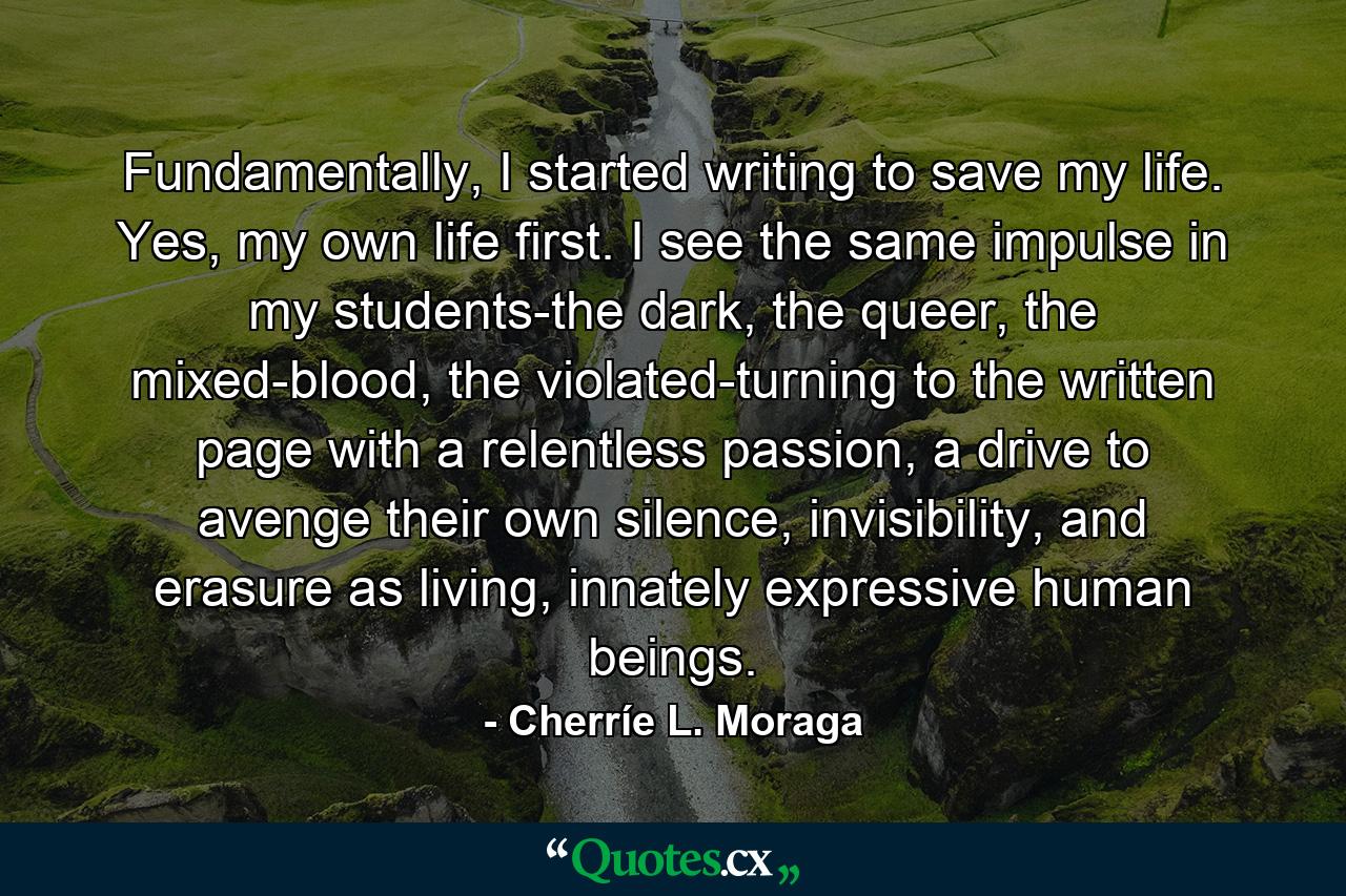 Fundamentally, I started writing to save my life. Yes, my own life first. I see the same impulse in my students-the dark, the queer, the mixed-blood, the violated-turning to the written page with a relentless passion, a drive to avenge their own silence, invisibility, and erasure as living, innately expressive human beings. - Quote by Cherríe L. Moraga