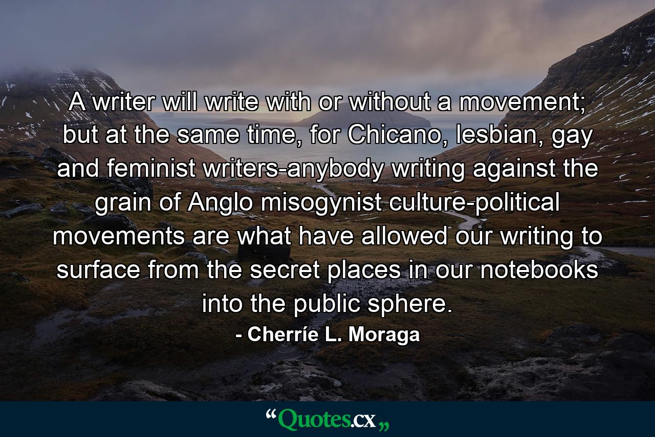 A writer will write with or without a movement; but at the same time, for Chicano, lesbian, gay and feminist writers-anybody writing against the grain of Anglo misogynist culture-political movements are what have allowed our writing to surface from the secret places in our notebooks into the public sphere. - Quote by Cherríe L. Moraga