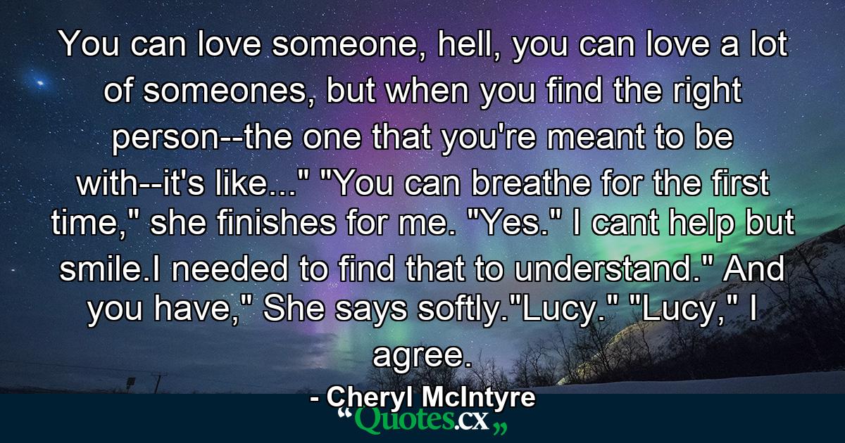 You can love someone, hell, you can love a lot of someones, but when you find the right person--the one that you're meant to be with--it's like...