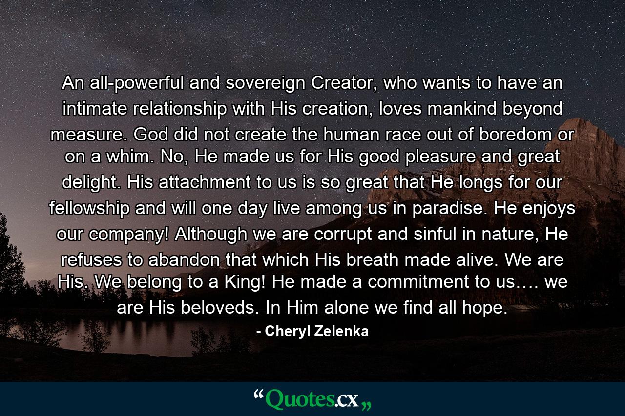 An all-powerful and sovereign Creator, who wants to have an intimate relationship with His creation, loves mankind beyond measure. God did not create the human race out of boredom or on a whim. No, He made us for His good pleasure and great delight. His attachment to us is so great that He longs for our fellowship and will one day live among us in paradise. He enjoys our company! Although we are corrupt and sinful in nature, He refuses to abandon that which His breath made alive. We are His. We belong to a King! He made a commitment to us…. we are His beloveds. In Him alone we find all hope. - Quote by Cheryl Zelenka