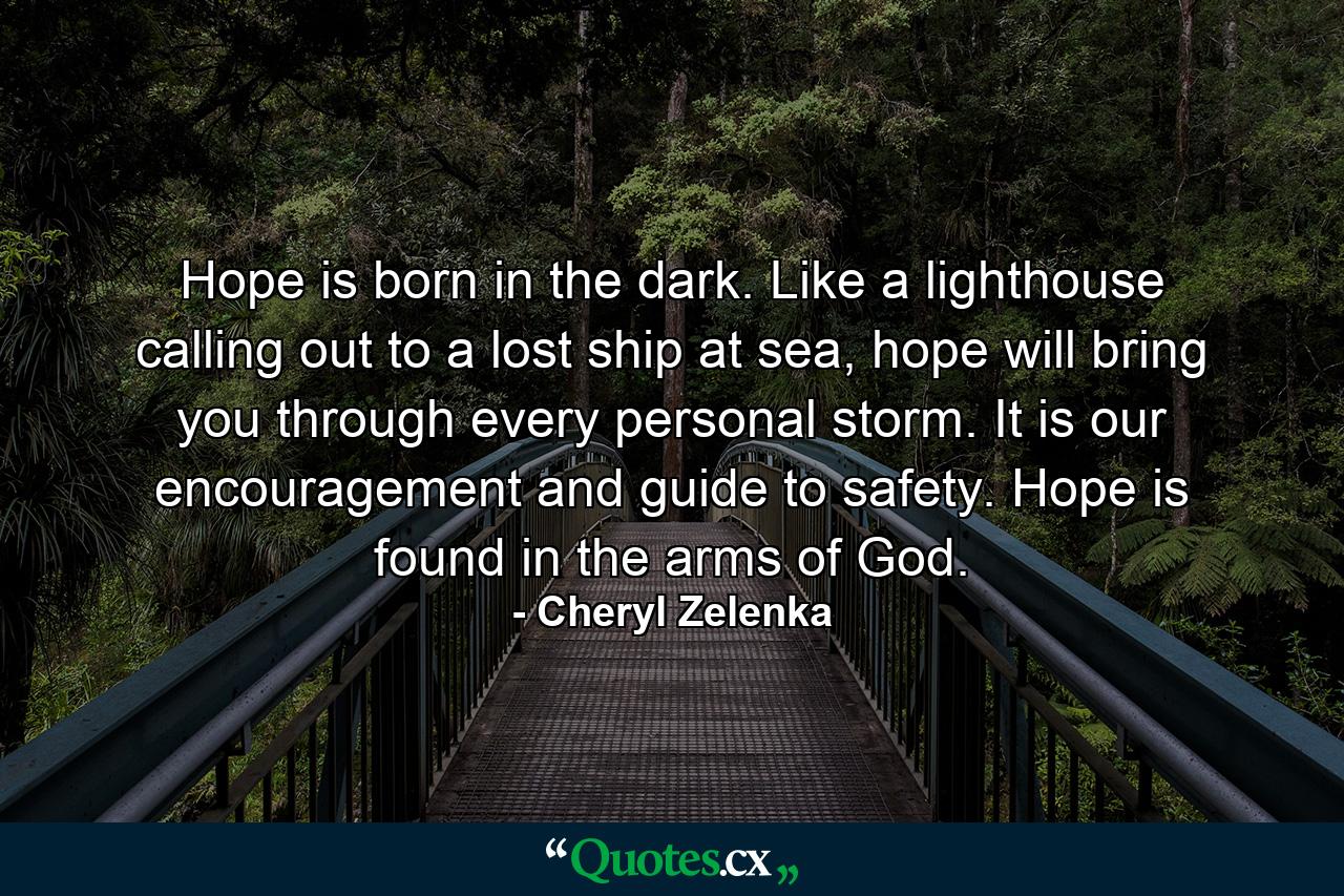 Hope is born in the dark. Like a lighthouse calling out to a lost ship at sea, hope will bring you through every personal storm. It is our encouragement and guide to safety. Hope is found in the arms of God. - Quote by Cheryl Zelenka