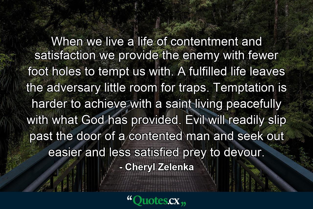 When we live a life of contentment and satisfaction we provide the enemy with fewer foot holes to tempt us with. A fulfilled life leaves the adversary little room for traps. Temptation is harder to achieve with a saint living peacefully with what God has provided. Evil will readily slip past the door of a contented man and seek out easier and less satisfied prey to devour. - Quote by Cheryl Zelenka