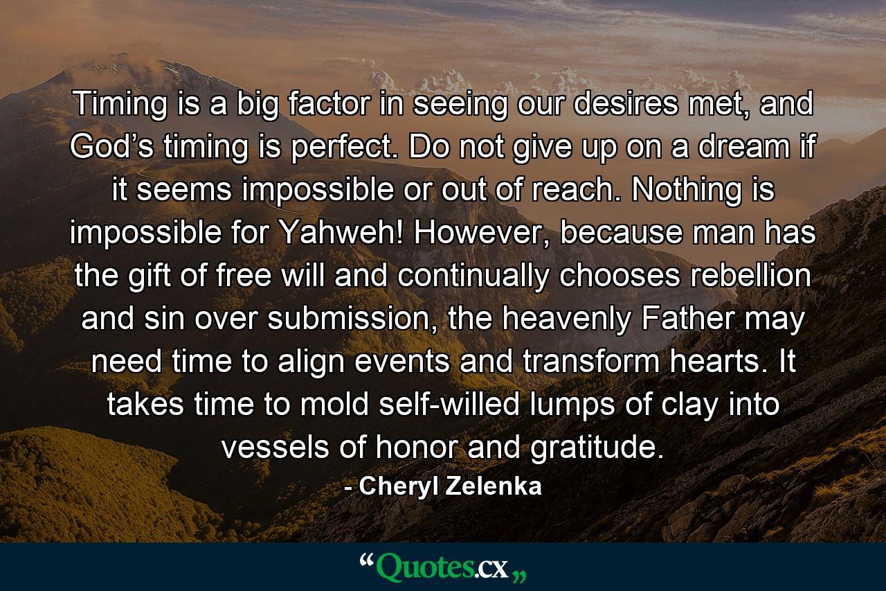 Timing is a big factor in seeing our desires met, and God’s timing is perfect. Do not give up on a dream if it seems impossible or out of reach. Nothing is impossible for Yahweh! However, because man has the gift of free will and continually chooses rebellion and sin over submission, the heavenly Father may need time to align events and transform hearts. It takes time to mold self-willed lumps of clay into vessels of honor and gratitude. - Quote by Cheryl Zelenka