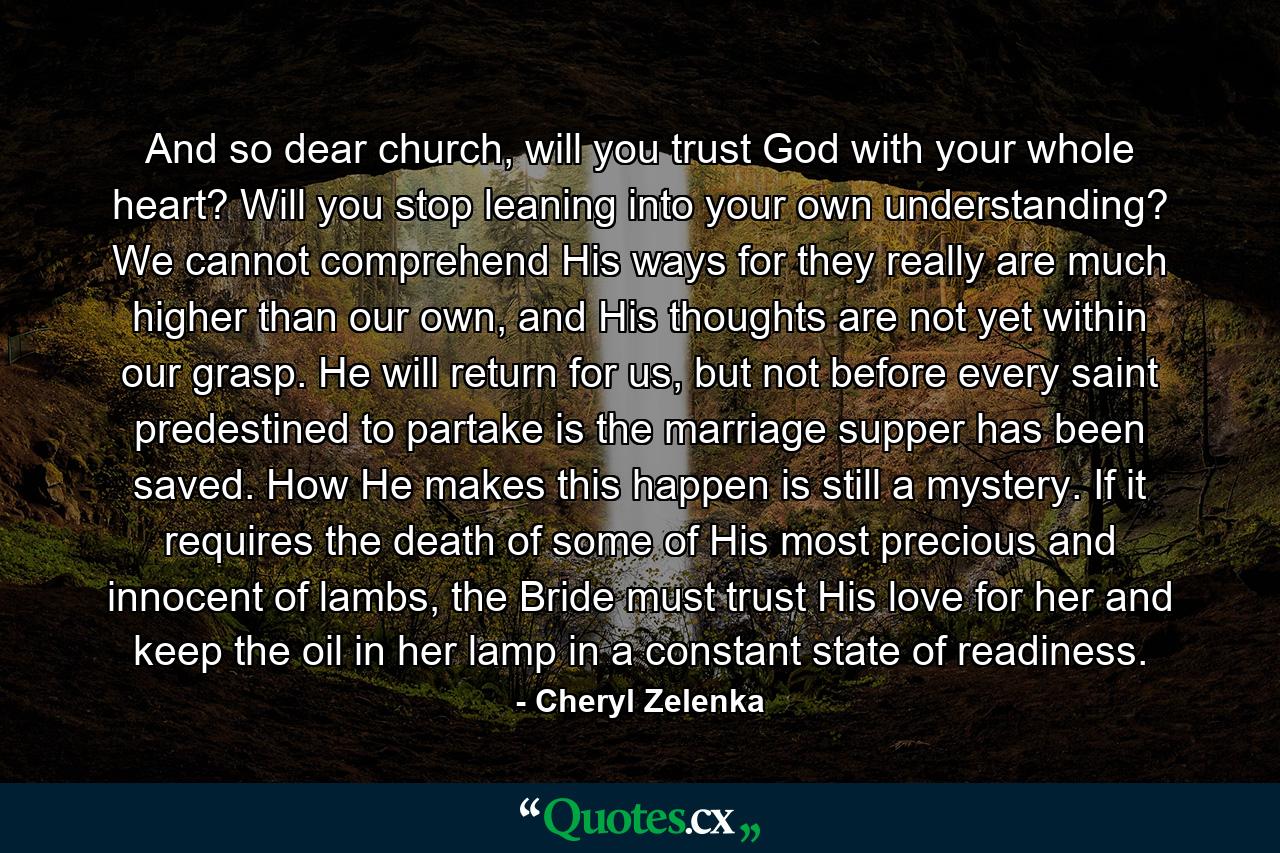 And so dear church, will you trust God with your whole heart? Will you stop leaning into your own understanding? We cannot comprehend His ways for they really are much higher than our own, and His thoughts are not yet within our grasp. He will return for us, but not before every saint predestined to partake is the marriage supper has been saved. How He makes this happen is still a mystery. If it requires the death of some of His most precious and innocent of lambs, the Bride must trust His love for her and keep the oil in her lamp in a constant state of readiness. - Quote by Cheryl Zelenka