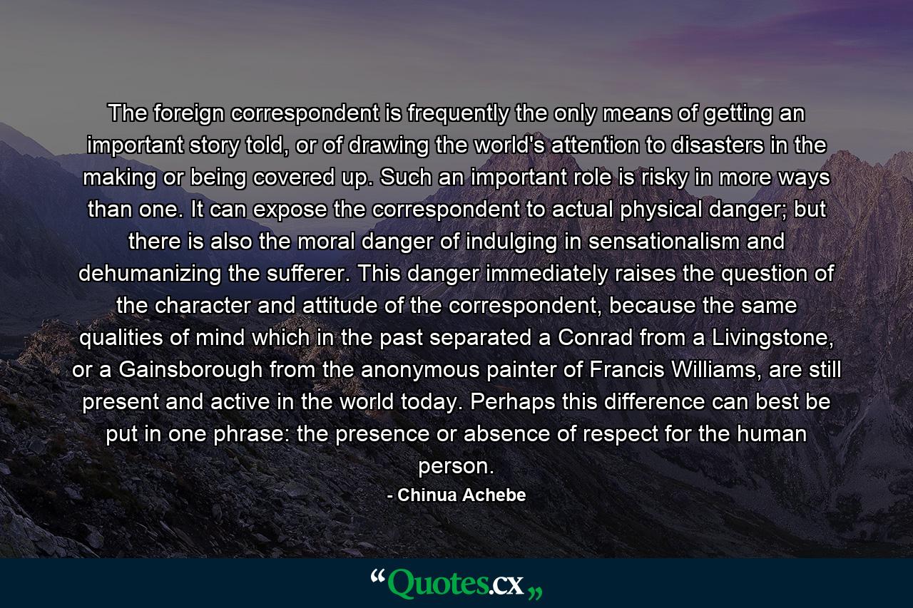 The foreign correspondent is frequently the only means of getting an important story told, or of drawing the world's attention to disasters in the making or being covered up. Such an important role is risky in more ways than one. It can expose the correspondent to actual physical danger; but there is also the moral danger of indulging in sensationalism and dehumanizing the sufferer. This danger immediately raises the question of the character and attitude of the correspondent, because the same qualities of mind which in the past separated a Conrad from a Livingstone, or a Gainsborough from the anonymous painter of Francis Williams, are still present and active in the world today. Perhaps this difference can best be put in one phrase: the presence or absence of respect for the human person. - Quote by Chinua Achebe