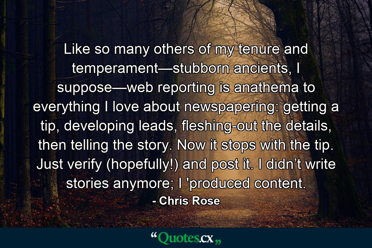 Like so many others of my tenure and temperament—stubborn ancients, I suppose—web reporting is anathema to everything I love about newspapering: getting a tip, developing leads, fleshing-out the details, then telling the story. Now it stops with the tip. Just verify (hopefully!) and post it. I didn’t write stories anymore; I 'produced content. - Quote by Chris Rose