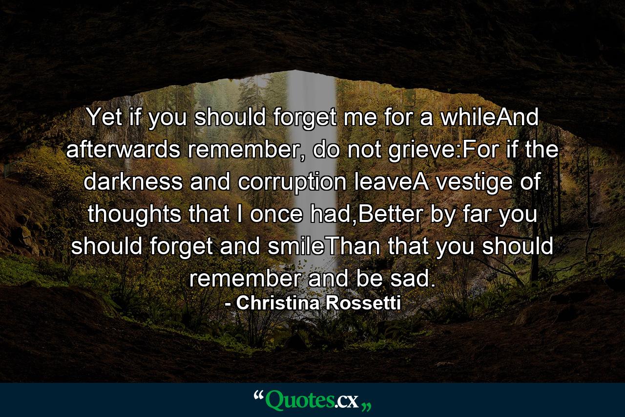 Yet if you should forget me for a whileAnd afterwards remember, do not grieve:For if the darkness and corruption leaveA vestige of thoughts that I once had,Better by far you should forget and smileThan that you should remember and be sad. - Quote by Christina Rossetti