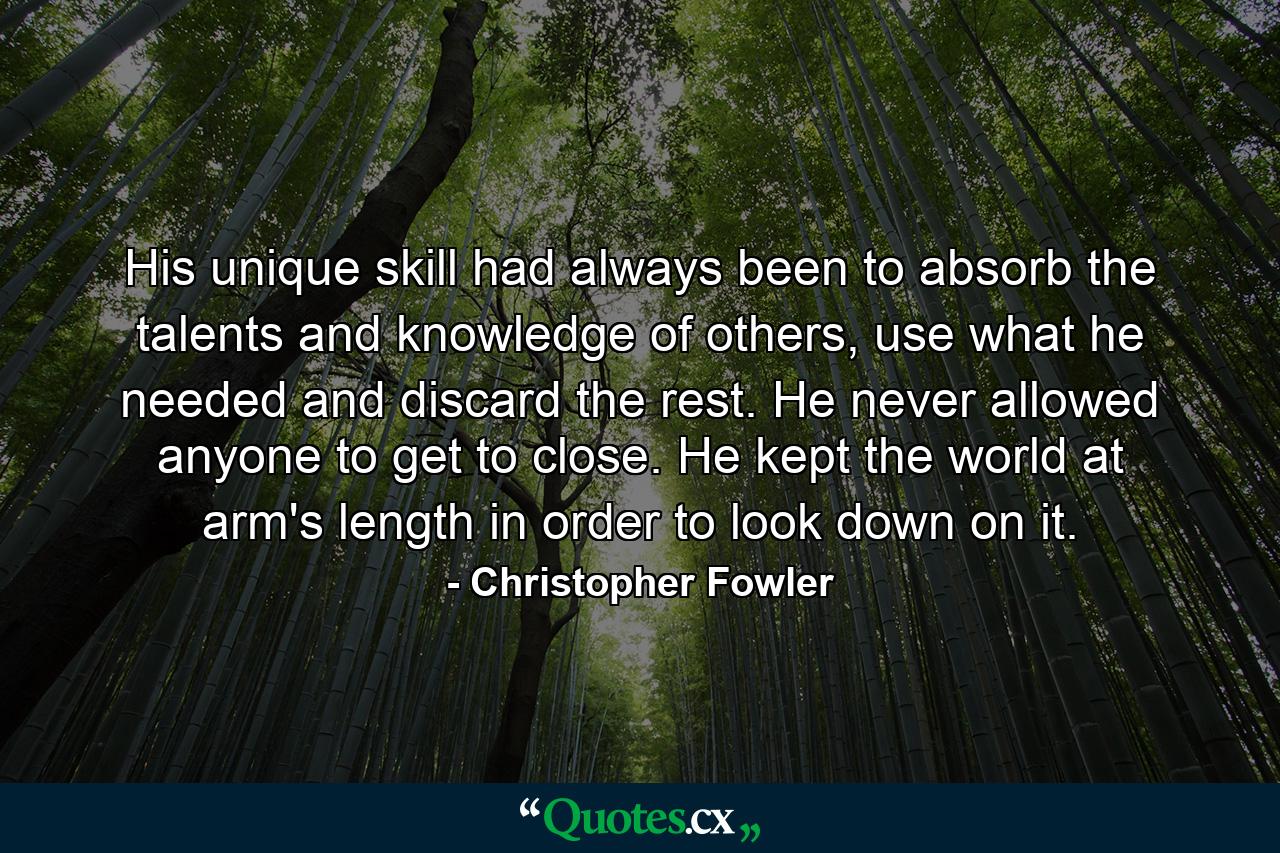 His unique skill had always been to absorb the talents and knowledge of others, use what he needed and discard the rest. He never allowed anyone to get to close. He kept the world at arm's length in order to look down on it. - Quote by Christopher Fowler