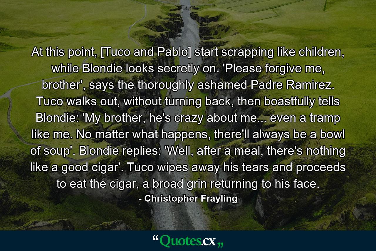 At this point, [Tuco and Pablo] start scrapping like children, while Blondie looks secretly on. 'Please forgive me, brother', says the thoroughly ashamed Padre Ramirez. Tuco walks out, without turning back, then boastfully tells Blondie: 'My brother, he's crazy about me... even a tramp like me. No matter what happens, there'll always be a bowl of soup'. Blondie replies: 'Well, after a meal, there's nothing like a good cigar'. Tuco wipes away his tears and proceeds to eat the cigar, a broad grin returning to his face. - Quote by Christopher Frayling