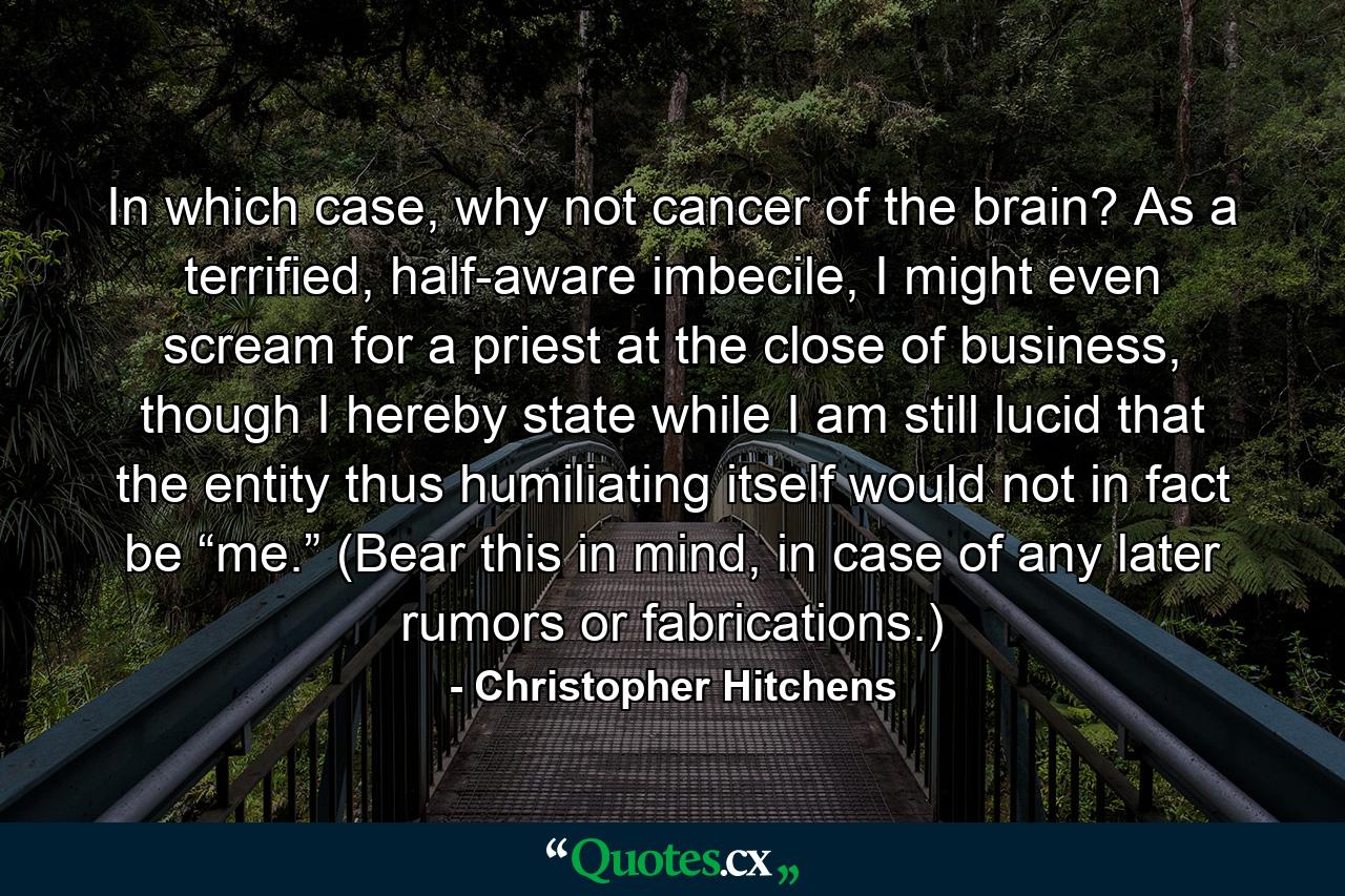 In which case, why not cancer of the brain? As a terrified, half-aware imbecile, I might even scream for a priest at the close of business, though I hereby state while I am still lucid that the entity thus humiliating itself would not in fact be “me.” (Bear this in mind, in case of any later rumors or fabrications.) - Quote by Christopher Hitchens