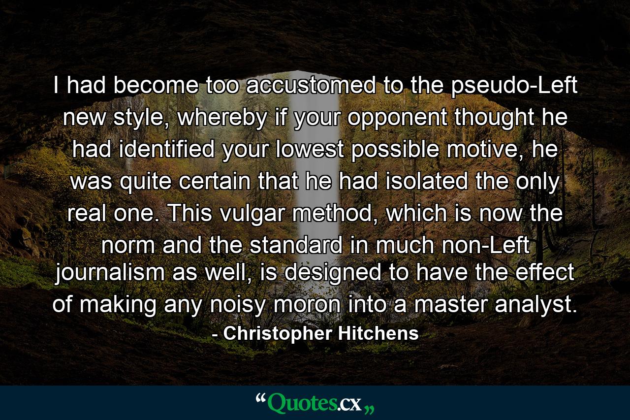 I had become too accustomed to the pseudo-Left new style, whereby if your opponent thought he had identified your lowest possible motive, he was quite certain that he had isolated the only real one. This vulgar method, which is now the norm and the standard in much non-Left journalism as well, is designed to have the effect of making any noisy moron into a master analyst. - Quote by Christopher Hitchens