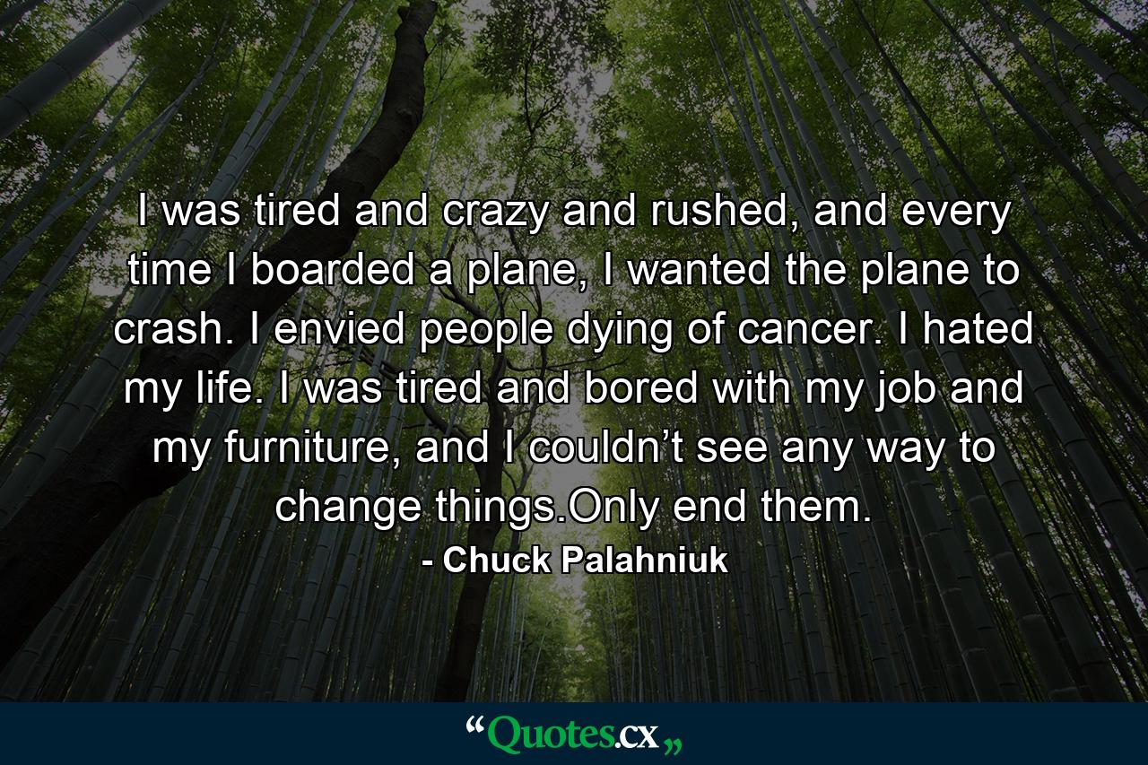 I was tired and crazy and rushed, and every time I boarded a plane, I wanted the plane to crash. I envied people dying of cancer. I hated my life. I was tired and bored with my job and my furniture, and I couldn’t see any way to change things.Only end them. - Quote by Chuck Palahniuk