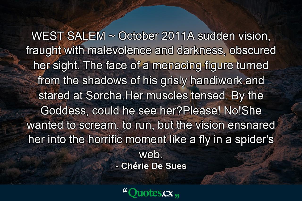 WEST SALEM ~ October 2011A sudden vision, fraught with malevolence and darkness, obscured her sight. The face of a menacing figure turned from the shadows of his grisly handiwork and stared at Sorcha.Her muscles tensed. By the Goddess, could he see her?Please! No!She wanted to scream, to run, but the vision ensnared her into the horrific moment like a fly in a spider's web. - Quote by Chérie De Sues