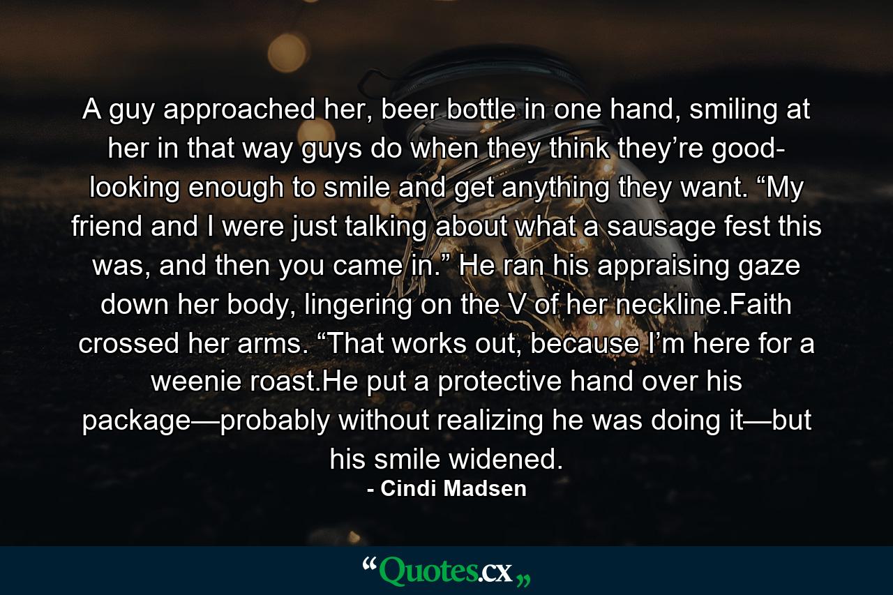 A guy approached her, beer bottle in one hand, smiling at her in that way guys do when they think they’re good- looking enough to smile and get anything they want. “My friend and I were just talking about what a sausage fest this was, and then you came in.” He ran his appraising gaze down her body, lingering on the V of her neckline.Faith crossed her arms. “That works out, because I’m here for a weenie roast.He put a protective hand over his package—probably without realizing he was doing it—but his smile widened. - Quote by Cindi Madsen