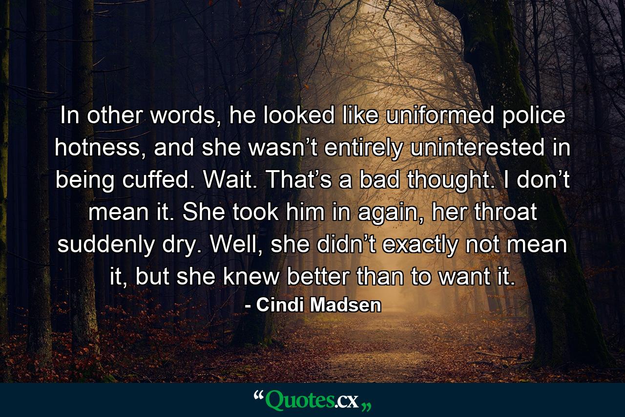 In other words, he looked like uniformed police hotness, and she wasn’t entirely uninterested in being cuffed. Wait. That’s a bad thought. I don’t mean it. She took him in again, her throat suddenly dry. Well, she didn’t exactly not mean it, but she knew better than to want it. - Quote by Cindi Madsen