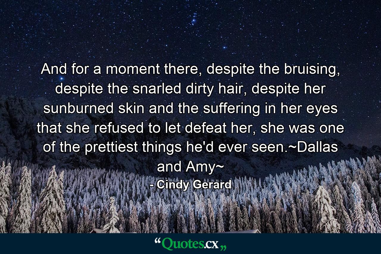 And for a moment there, despite the bruising, despite the snarled dirty hair, despite her sunburned skin and the suffering in her eyes that she refused to let defeat her, she was one of the prettiest things he'd ever seen.~Dallas and Amy~ - Quote by Cindy Gerard