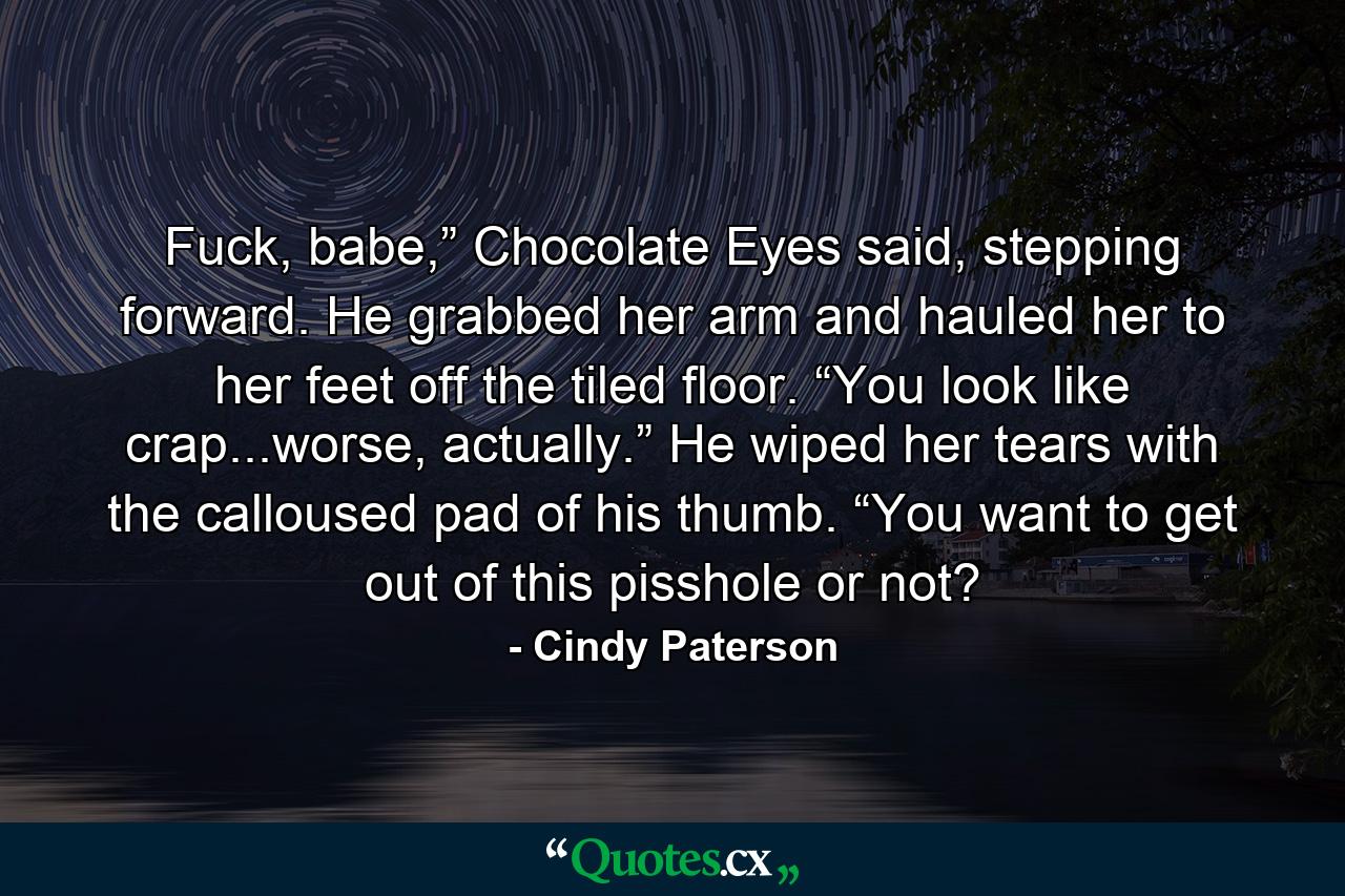 Fuck, babe,” Chocolate Eyes said, stepping forward. He grabbed her arm and hauled her to her feet off the tiled floor. “You look like crap...worse, actually.” He wiped her tears with the calloused pad of his thumb. “You want to get out of this pisshole or not? - Quote by Cindy Paterson