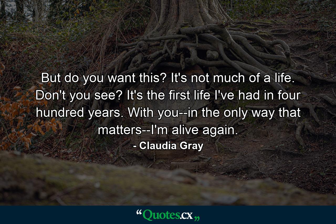 But do you want this? It's not much of a life. Don't you see? It's the first life I've had in four hundred years. With you--in the only way that matters--I'm alive again. - Quote by Claudia Gray