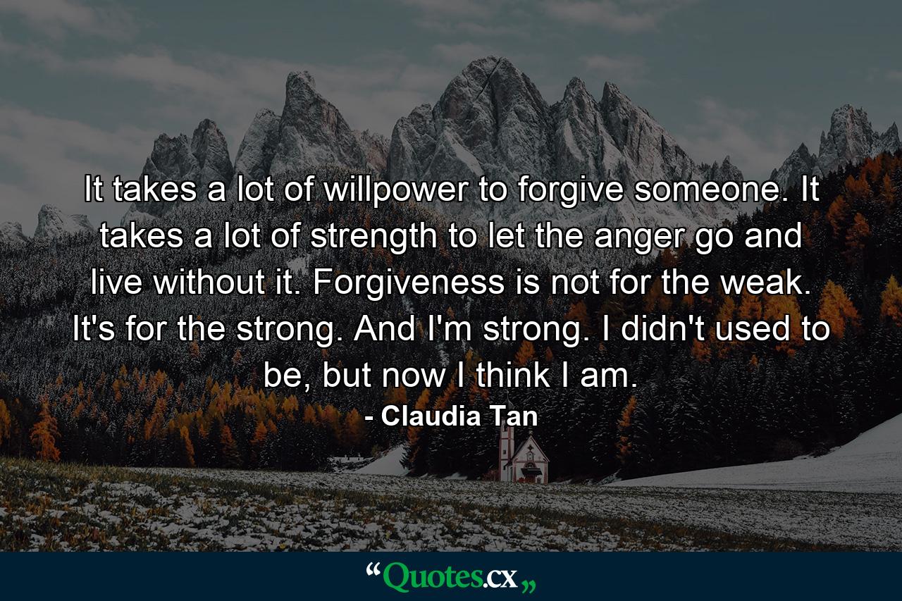 It takes a lot of willpower to forgive someone. It takes a lot of strength to let the anger go and live without it. Forgiveness is not for the weak. It's for the strong. And I'm strong. I didn't used to be, but now I think I am. - Quote by Claudia Tan