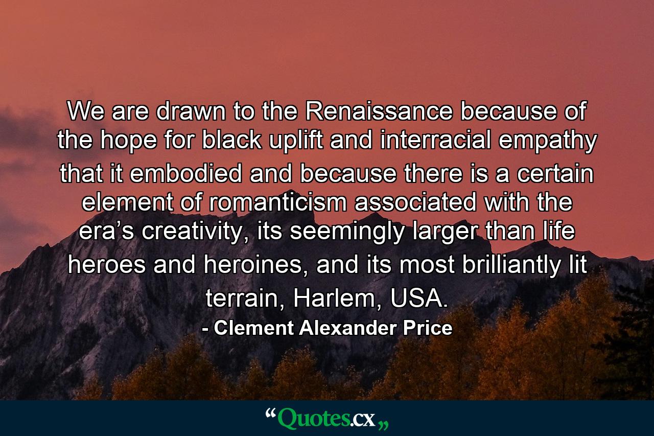 We are drawn to the Renaissance because of the hope for black uplift and interracial empathy that it embodied and because there is a certain element of romanticism associated with the era’s creativity, its seemingly larger than life heroes and heroines, and its most brilliantly lit terrain, Harlem, USA. - Quote by Clement Alexander Price