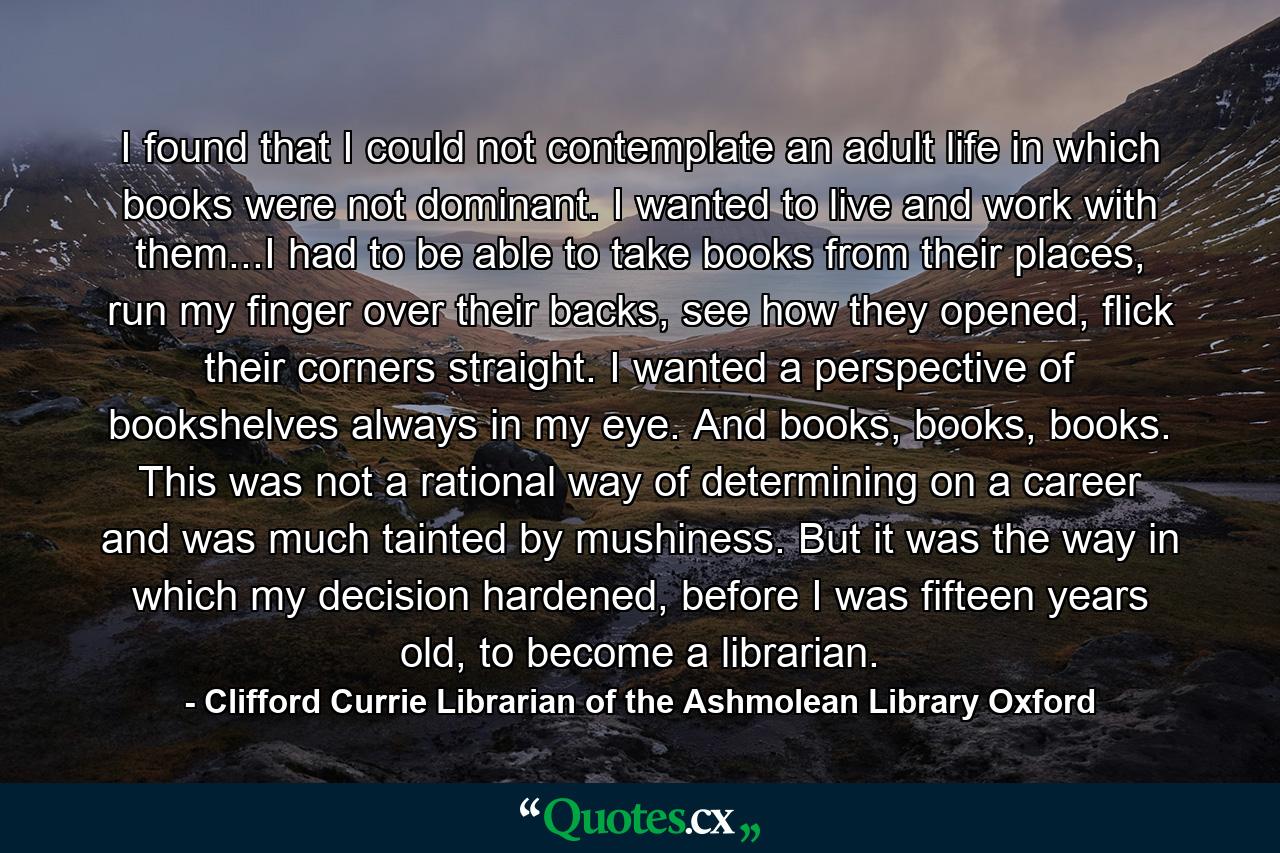 I found that I could not contemplate an adult life in which books were not dominant. I wanted to live and work with them...I had to be able to take books from their places, run my finger over their backs, see how they opened, flick their corners straight. I wanted a perspective of bookshelves always in my eye. And books, books, books. This was not a rational way of determining on a career and was much tainted by mushiness. But it was the way in which my decision hardened, before I was fifteen years old, to become a librarian. - Quote by Clifford Currie Librarian of the Ashmolean Library Oxford