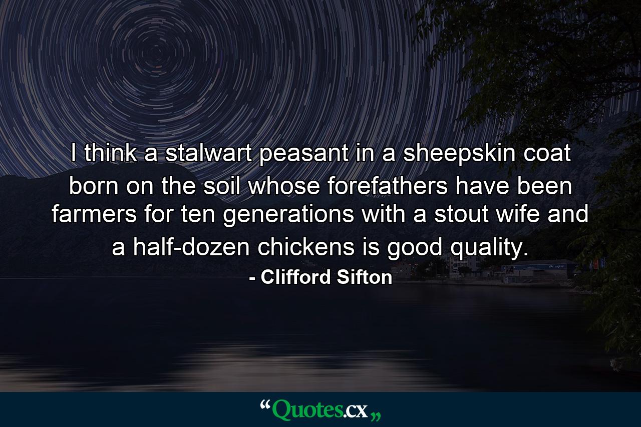 I think a stalwart peasant in a sheepskin coat  born on the soil  whose forefathers have been farmers for ten generations  with a stout wife and a half-dozen chickens  is good quality. - Quote by Clifford Sifton