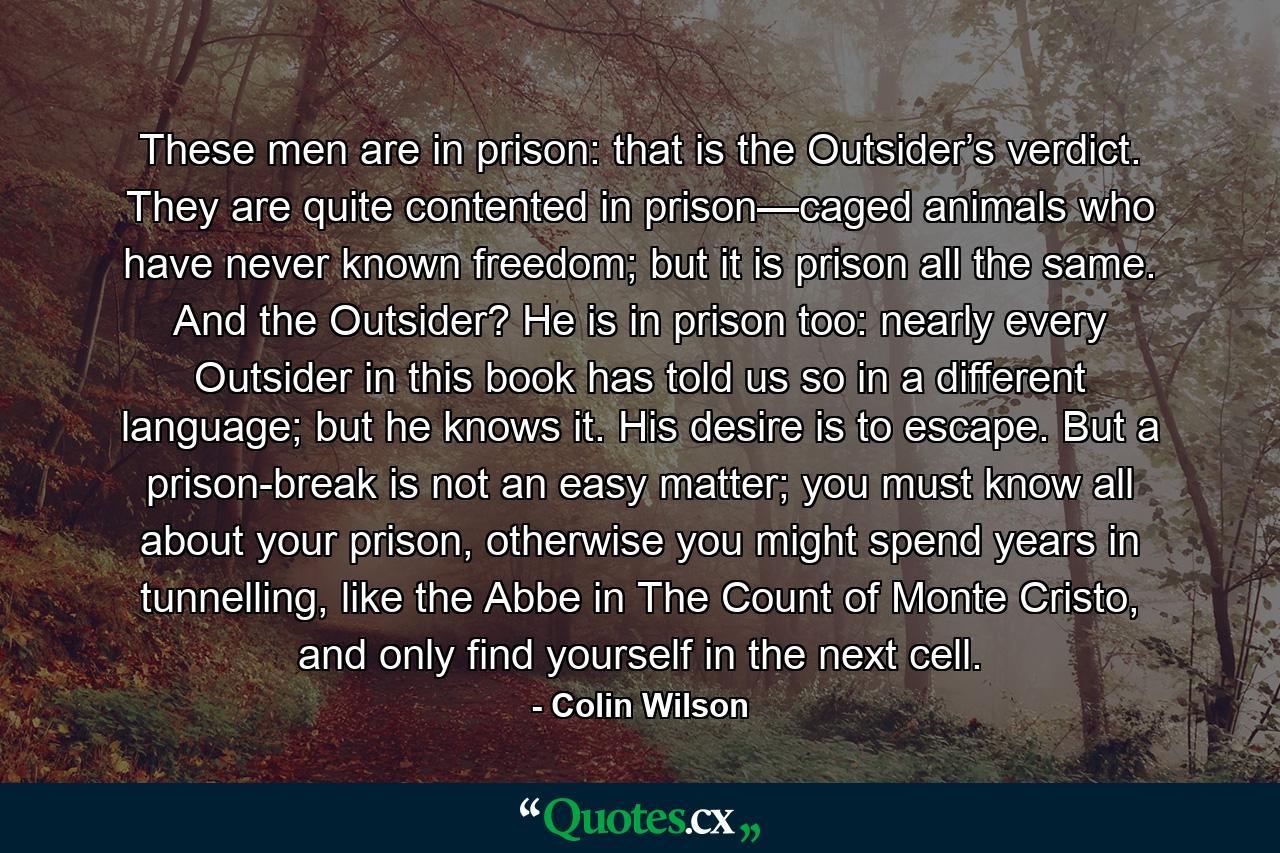 These men are in prison: that is the Outsider’s verdict. They are quite contented in prison—caged animals who have never known freedom; but it is prison all the same. And the Outsider? He is in prison too: nearly every Outsider in this book has told us so in a different language; but he knows it. His desire is to escape. But a prison-break is not an easy matter; you must know all about your prison, otherwise you might spend years in tunnelling, like the Abbe in The Count of Monte Cristo, and only find yourself in the next cell. - Quote by Colin Wilson