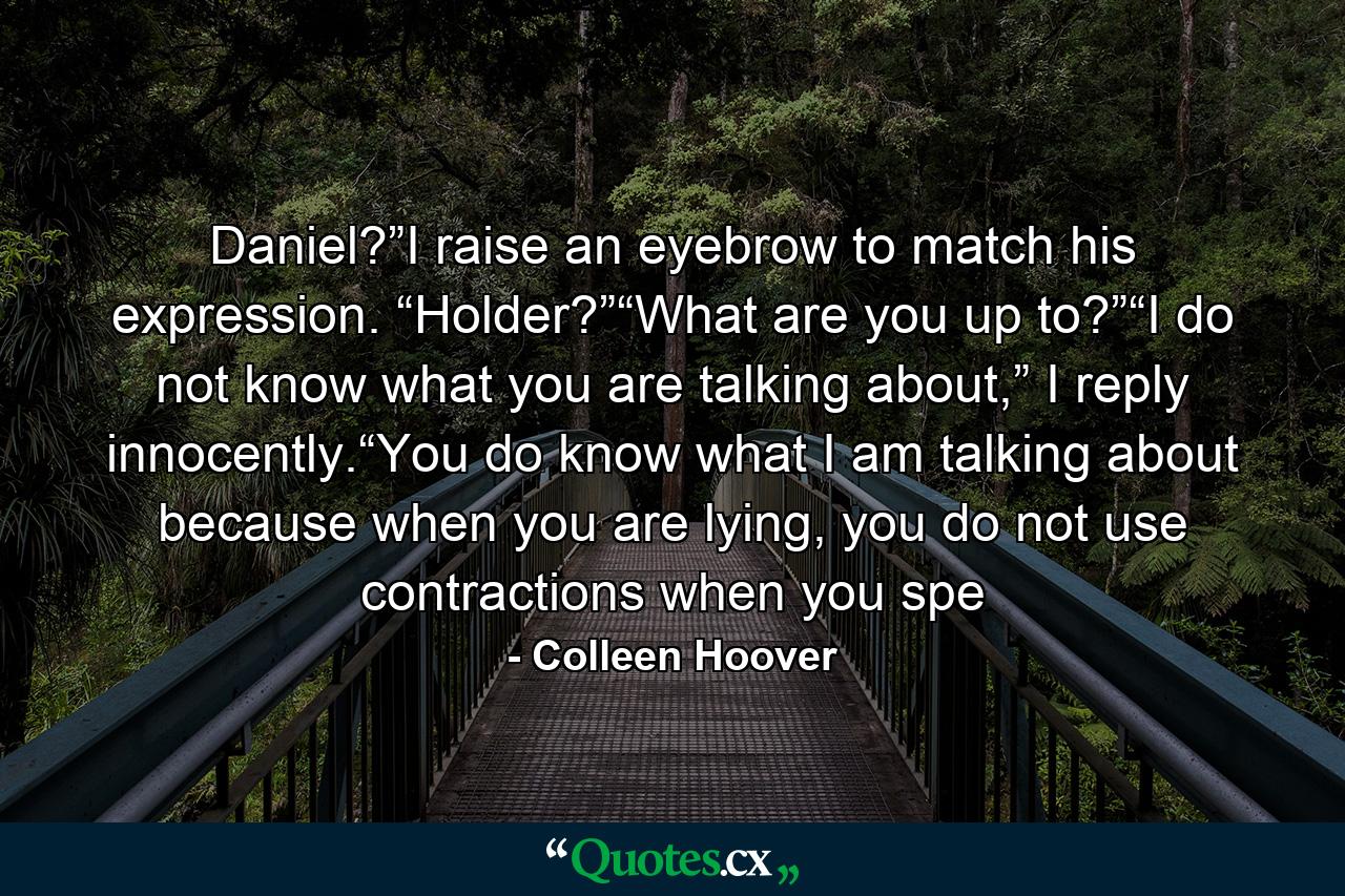 Daniel?”I raise an eyebrow to match his expression. “Holder?”“What are you up to?”“I do not know what you are talking about,” I reply innocently.“You do know what I am talking about because when you are lying, you do not use contractions when you spe - Quote by Colleen Hoover